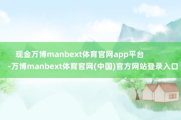 现金万博manbext体育官网app平台            -万博manbext体育官网(中国)官方网站登录入口