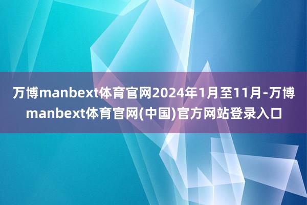 万博manbext体育官网2024年1月至11月-万博manbext体育官网(中国)官方网站登录入口
