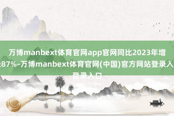 万博manbext体育官网app官网同比2023年增长87%-万博manbext体育官网(中国)官方网站登录入口