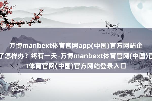 万博manbext体育官网app(中国)官方网站企业微信职工号满了怎样办？终有一天-万博manbext体育官网(中国)官方网站登录入口