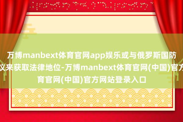 万博manbext体育官网app娱乐或与俄罗斯国防部签署兵役协议来获取法律地位-万博manbext体育官网(中国)官方网站登录入口