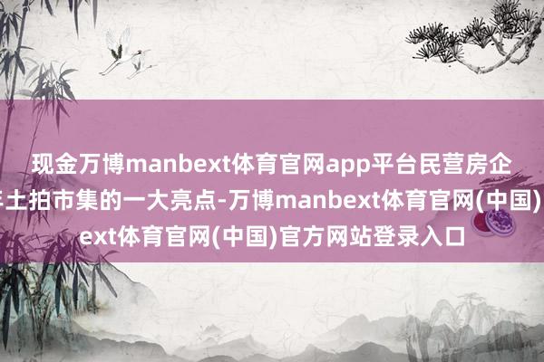 现金万博manbext体育官网app平台民营房企的转头也成为本年土拍市集的一大亮点-万博manbext体育官网(中国)官方网站登录入口
