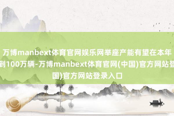 万博manbext体育官网娱乐网举座产能有望在本年年底达到100万辆-万博manbext体育官网(中国)官方网站登录入口