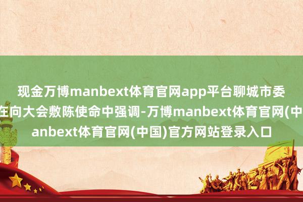 现金万博manbext体育官网app平台聊城市委副秘书、市长张百顺在向大会敷陈使命中强调-万博manbext体育官网(中国)官方网站登录入口