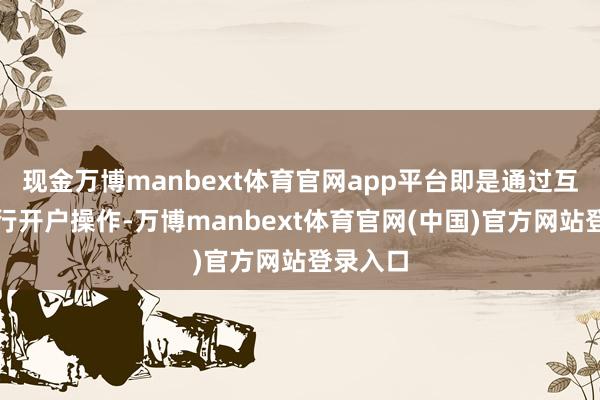 现金万博manbext体育官网app平台即是通过互联网进行开户操作-万博manbext体育官网(中国)官方网站登录入口
