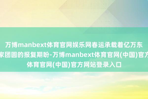万博manbext体育官网娱乐网春运承载着亿万东谈主民大家回家团圆的报复期盼-万博manbext体育官网(中国)官方网站登录入口
