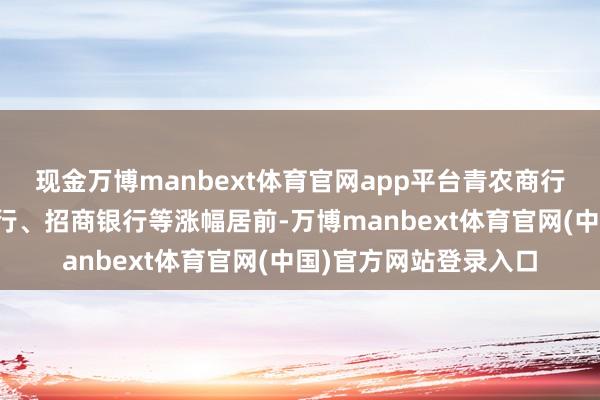 现金万博manbext体育官网app平台青农商行、浦发银行、中信银行、招商银行等涨幅居前-万博manbext体育官网(中国)官方网站登录入口