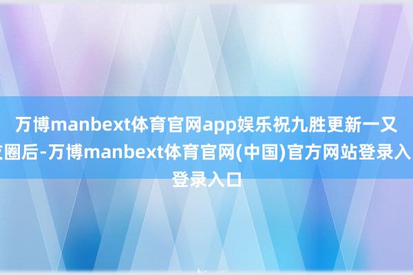 万博manbext体育官网app娱乐祝九胜更新一又友圈后-万博manbext体育官网(中国)官方网站登录入口