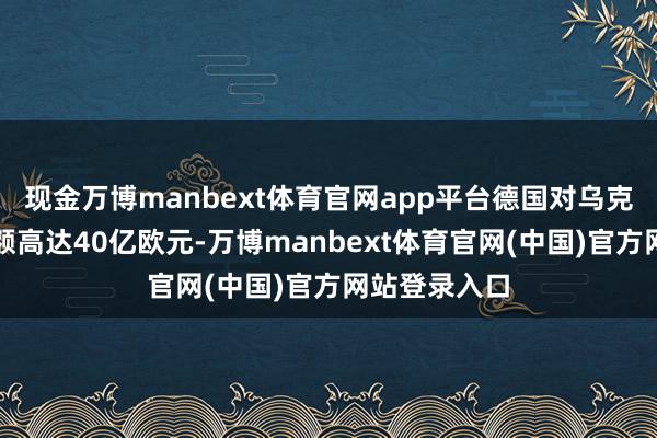 现金万博manbext体育官网app平台德国对乌克兰的挽救金额高达40亿欧元-万博manbext体育官网(中国)官方网站登录入口