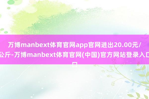 万博manbext体育官网app官网进出20.00元/公斤-万博manbext体育官网(中国)官方网站登录入口