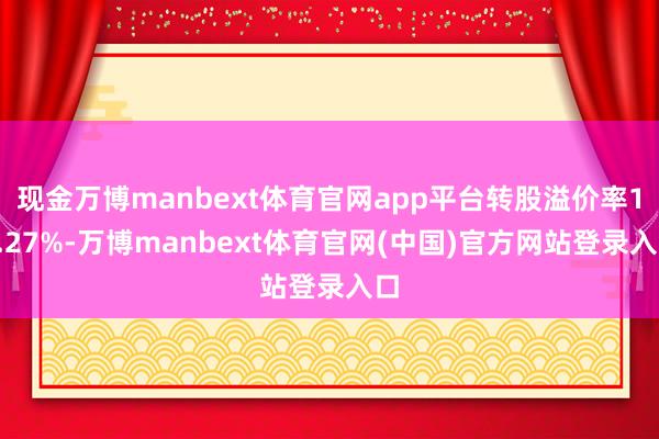 现金万博manbext体育官网app平台转股溢价率12.27%-万博manbext体育官网(中国)官方网站登录入口