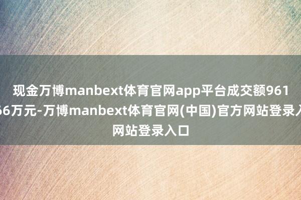 现金万博manbext体育官网app平台成交额9614.66万元-万博manbext体育官网(中国)官方网站登录入口