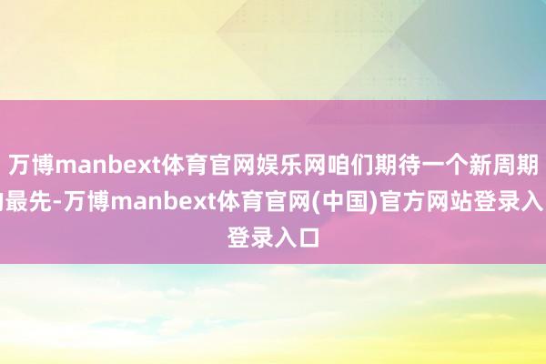 万博manbext体育官网娱乐网咱们期待一个新周期的最先-万博manbext体育官网(中国)官方网站登录入口
