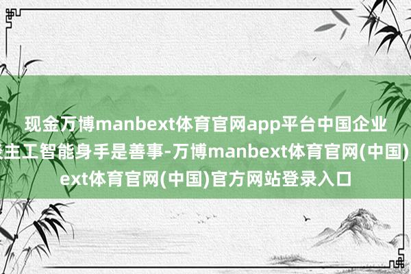 现金万博manbext体育官网app平台中国企业念念出更快的东谈主工智能身手是善事-万博manbext体育官网(中国)官方网站登录入口