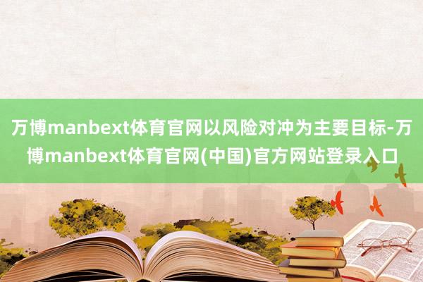 万博manbext体育官网以风险对冲为主要目标-万博manbext体育官网(中国)官方网站登录入口