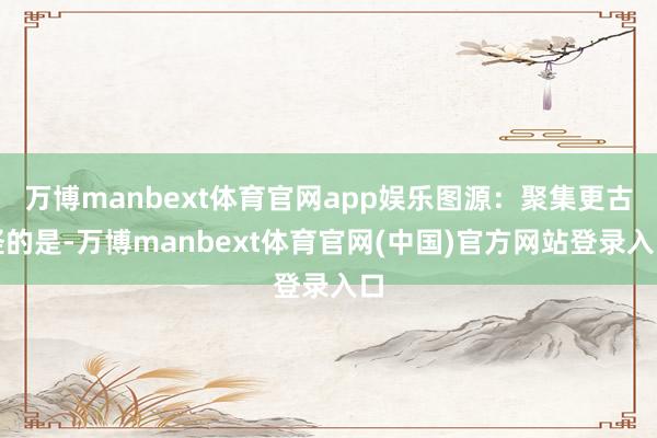 万博manbext体育官网app娱乐图源:聚集更古怪的是-万博manbext体育官网(中国)官方网站登录入口