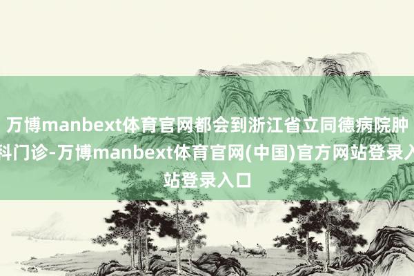 万博manbext体育官网都会到浙江省立同德病院肿瘤科门诊-万博manbext体育官网(中国)官方网站登录入口