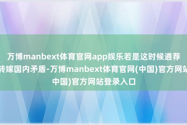 万博manbext体育官网app娱乐若是这时候遴荐通过干戈转嫁国内矛盾-万博manbext体育官网(中国)官方网站登录入口