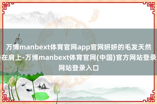 万博manbext体育官网app官网妍妍的毛发天然披垂在肩上-万博manbext体育官网(中国)官方网站登录入口