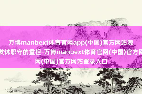 万博manbext体育官网app(中国)官方网站源于内心胆怯发怵职守的重担-万博manbext体育官网(中国)官方网站登录入口