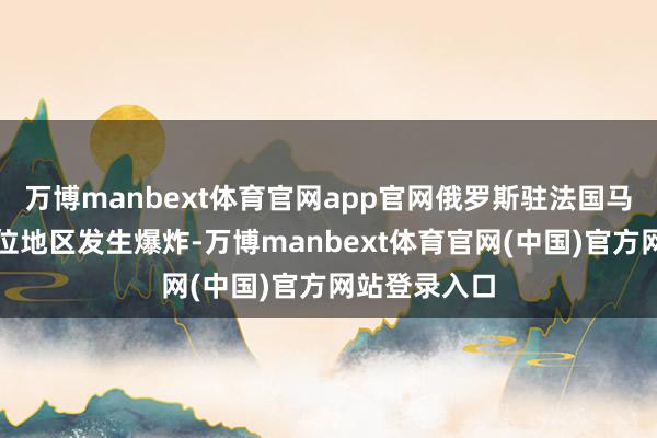 万博manbext体育官网app官网俄罗斯驻法国马赛领事馆方位地区发生爆炸-万博manbext体育官网(中国)官方网站登录入口