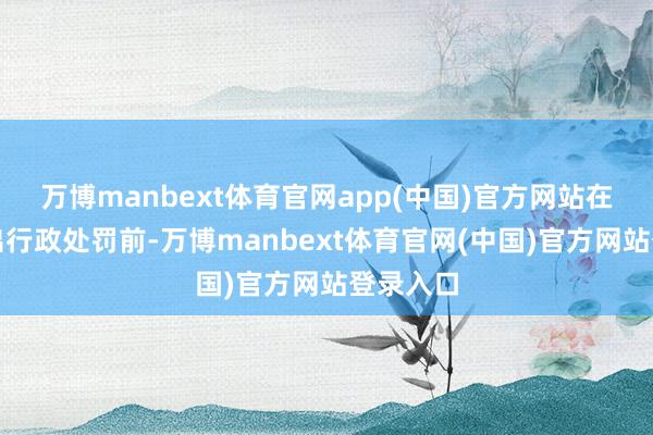 万博manbext体育官网app(中国)官方网站在厚爱作出行政处罚前-万博manbext体育官网(中国)官方网站登录入口