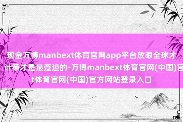 现金万博manbext体育官网app平台放眼全球才是最蹙迫的！3、计策才是最蹙迫的-万博manbext体育官网(中国)官方网站登录入口