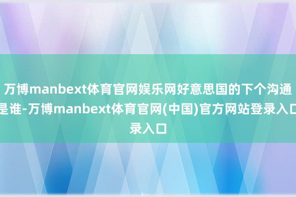 万博manbext体育官网娱乐网好意思国的下个沟通是谁-万博manbext体育官网(中国)官方网站登录入口