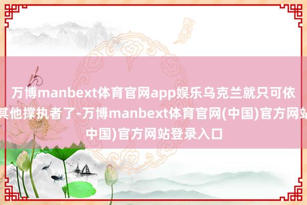 万博manbext体育官网app娱乐乌克兰就只可依靠我方和其他撑执者了-万博manbext体育官网(中国)官方网站登录入口
