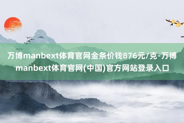 万博manbext体育官网金条价钱876元/克-万博manbext体育官网(中国)官方网站登录入口