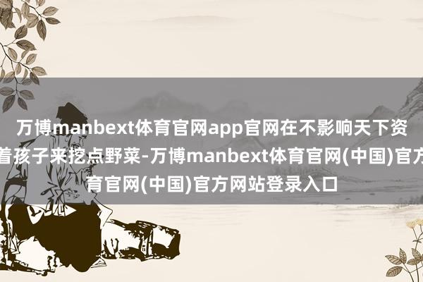 万博manbext体育官网app官网在不影响天下资源的情况下带着孩子来挖点野菜-万博manbext体育官网(中国)官方网站登录入口