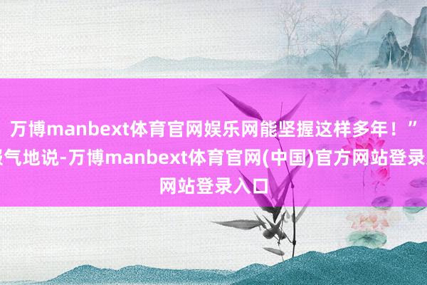 万博manbext体育官网娱乐网能坚握这样多年！”她服气地说-万博manbext体育官网(中国)官方网站登录入口