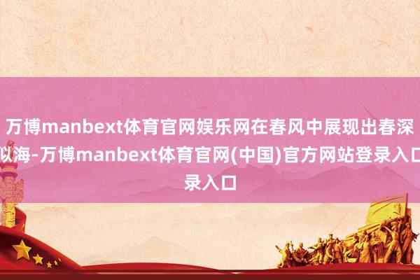 万博manbext体育官网娱乐网在春风中展现出春深似海-万博manbext体育官网(中国)官方网站登录入口