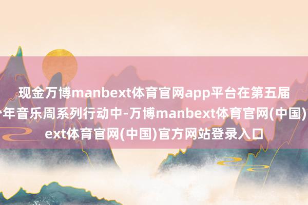 现金万博manbext体育官网app平台在第五届粤港澳大湾区青少年音乐周系列行动中-万博manbext体育官网(中国)官方网站登录入口