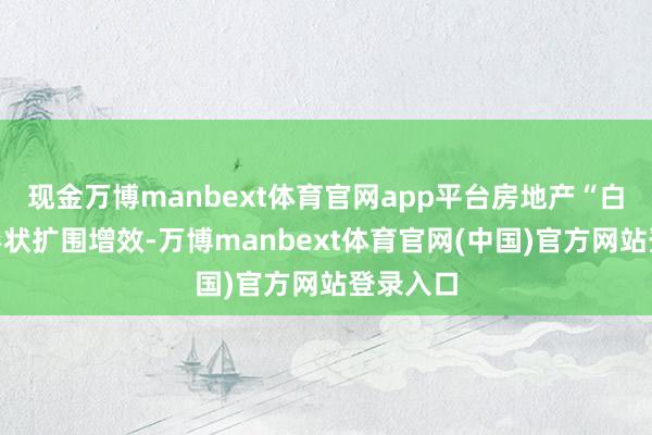 现金万博manbext体育官网app平台房地产“白名单”形状扩围增效-万博manbext体育官网(中国)官方网站登录入口
