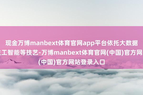 现金万博manbext体育官网app平台依托大数据、东说念主工智能等技艺-万博manbext体育官网(中国)官方网站登录入口