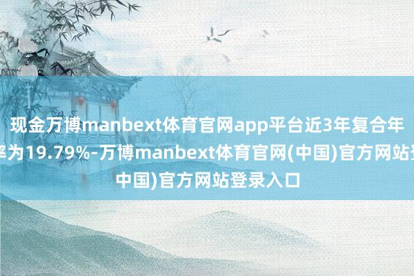 现金万博manbext体育官网app平台近3年复合年均增长率为19.79%-万博manbext体育官网(中国)官方网站登录入口