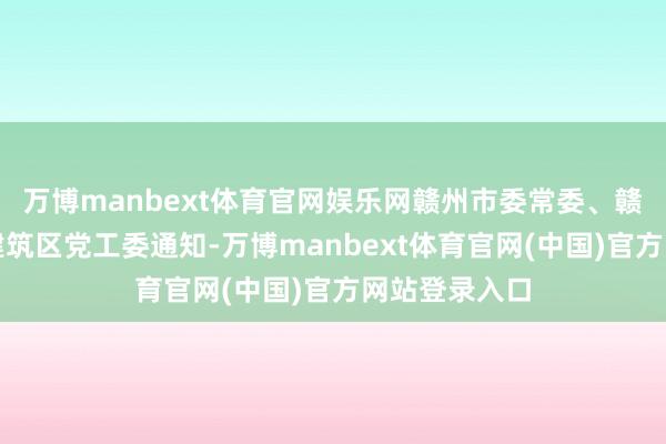 万博manbext体育官网娱乐网赣州市委常委、赣州经济技巧建筑区党工委通知-万博manbext体育官网(中国)官方网站登录入口
