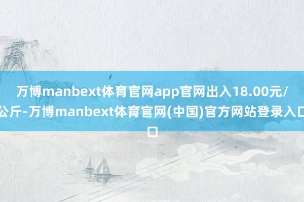 万博manbext体育官网app官网出入18.00元/公斤-万博manbext体育官网(中国)官方网站登录入口