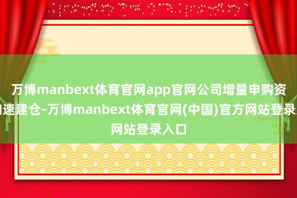 万博manbext体育官网app官网公司增量申购资金加速建仓-万博manbext体育官网(中国)官方网站登录入口