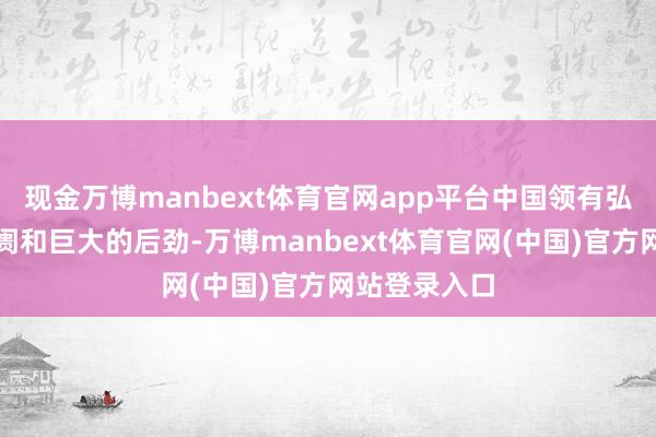 现金万博manbext体育官网app平台中国领有弘大的国内阛阓和巨大的后劲-万博manbext体育官网(中国)官方网站登录入口