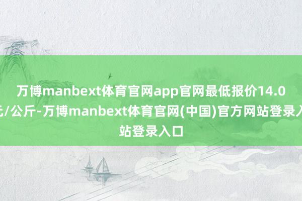 万博manbext体育官网app官网最低报价14.00元/公斤-万博manbext体育官网(中国)官方网站登录入口