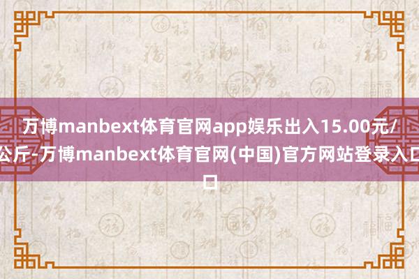 万博manbext体育官网app娱乐出入15.00元/公斤-万博manbext体育官网(中国)官方网站登录入口