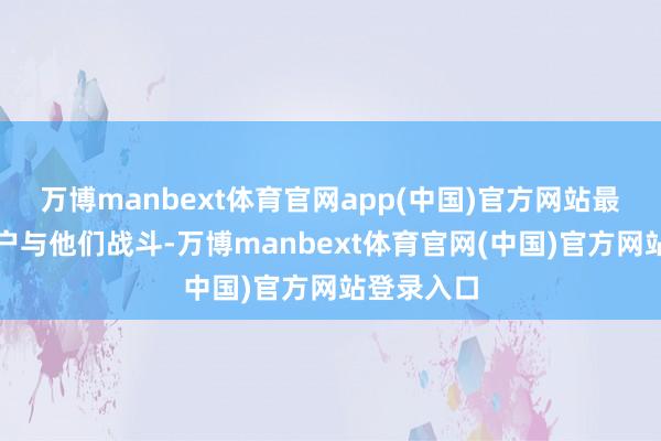 万博manbext体育官网app(中国)官方网站最近几周客户与他们战斗-万博manbext体育官网(中国)官方网站登录入口