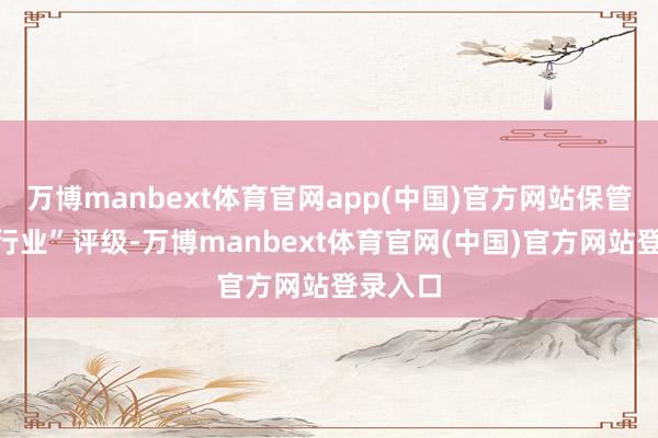 万博manbext体育官网app(中国)官方网站保管“跑赢行业”评级-万博manbext体育官网(中国)官方网站登录入口