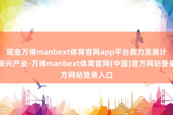 现金万博manbext体育官网app平台鼎力发展计谋性新兴产业-万博manbext体育官网(中国)官方网站登录入口