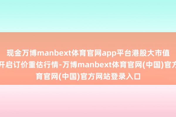 现金万博manbext体育官网app平台港股大市值科技龙头企业开启订价重估行情-万博manbext体育官网(中国)官方网站登录入口