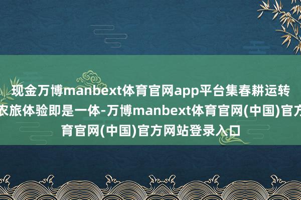 现金万博manbext体育官网app平台集春耕运转、科技展示、农旅体验即是一体-万博manbext体育官网(中国)官方网站登录入口