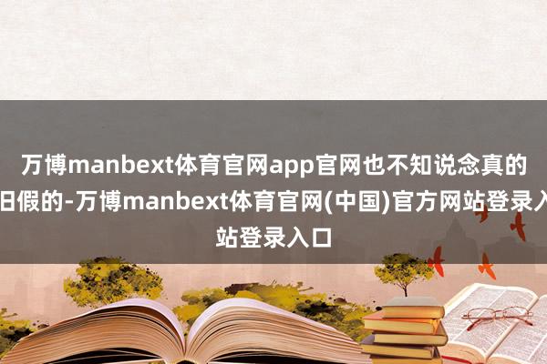 万博manbext体育官网app官网也不知说念真的照旧假的-万博manbext体育官网(中国)官方网站登录入口