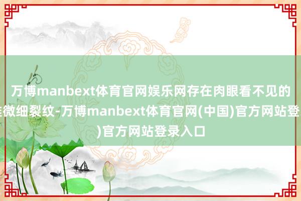 万博manbext体育官网娱乐网存在肉眼看不见的微不雅微细裂纹-万博manbext体育官网(中国)官方网站登录入口